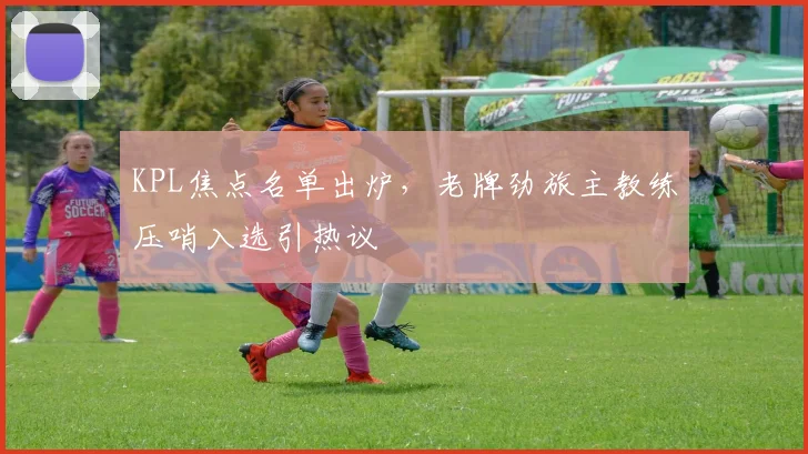 KPL焦点名单出炉，老牌劲旅主教练压哨入选引热议