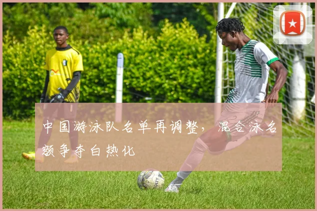 中国游泳队名单再调整，混合泳名额争夺白热化