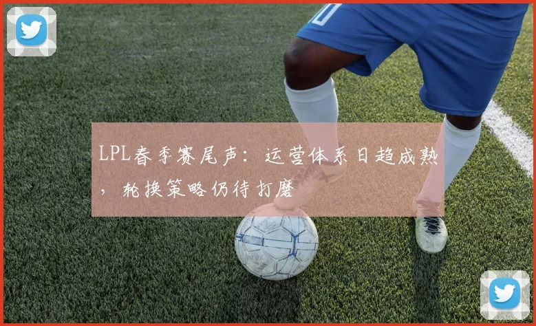 LPL春季赛尾声：运营体系日趋成熟，轮换策略仍待打磨