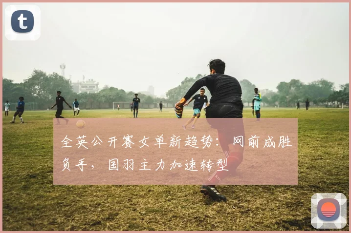 全英公开赛女单新趋势：网前成胜负手，国羽主力加速转型