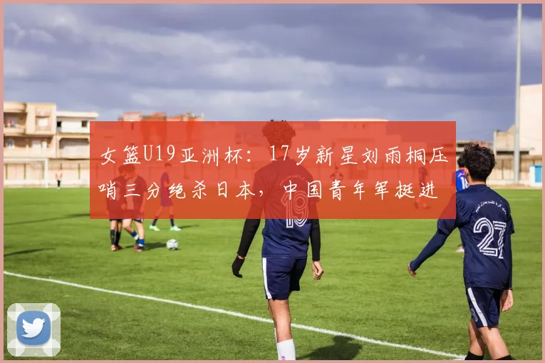 女篮U19亚洲杯：17岁新星刘雨桐压哨三分绝杀日本，中国青年军挺进四强