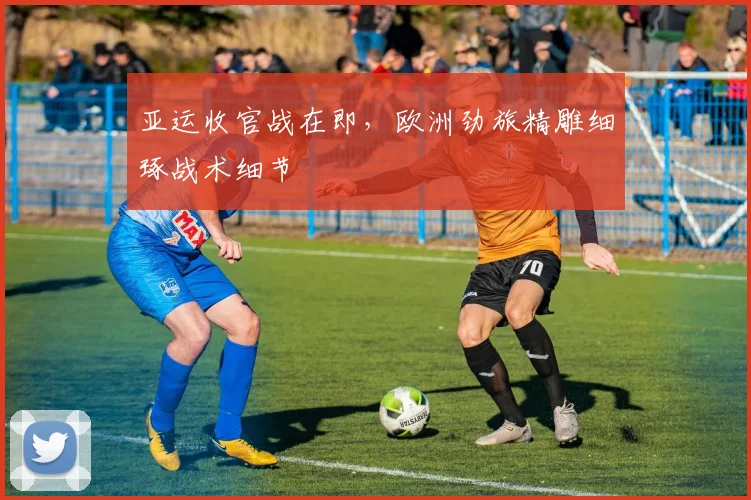亚运收官战在即，欧洲劲旅精雕细琢战术细节