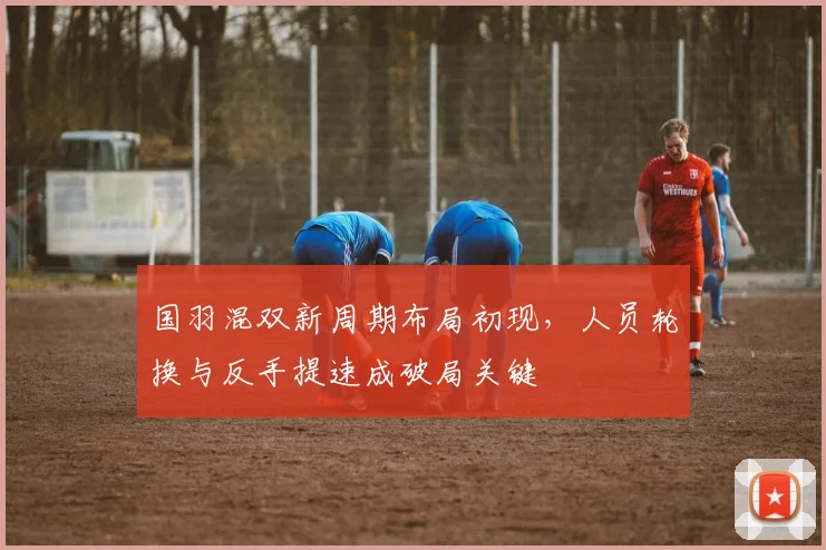 国羽混双新周期布局初现，人员轮换与反手提速成破局关键