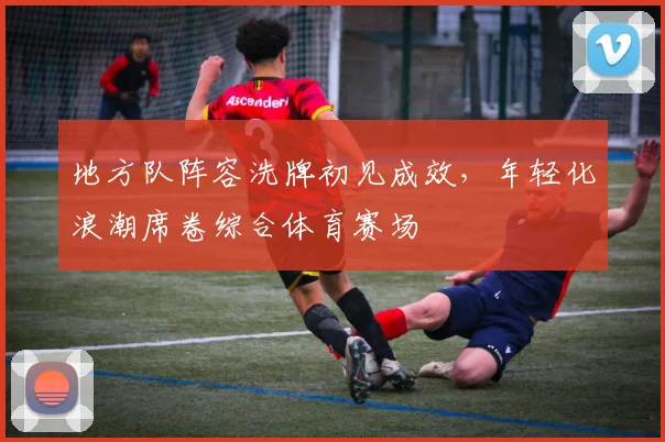 地方队阵容洗牌初见成效，年轻化浪潮席卷综合体育赛场
