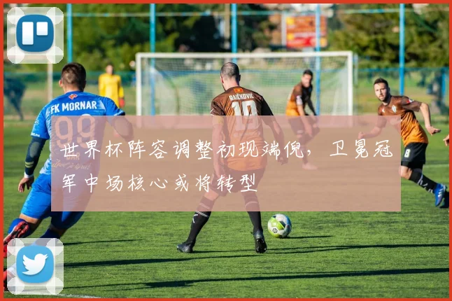 世界杯阵容调整初现端倪，卫冕冠军中场核心或将转型