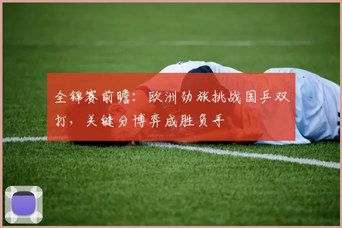 全锦赛前瞻：欧洲劲旅挑战国乒双打，关键分博弈成胜负手