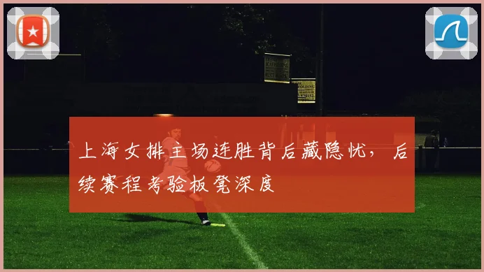 上海女排主场连胜背后藏隐忧，后续赛程考验板凳深度
