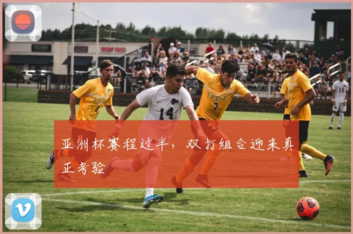 亚洲杯赛程过半，双打组合迎来真正考验