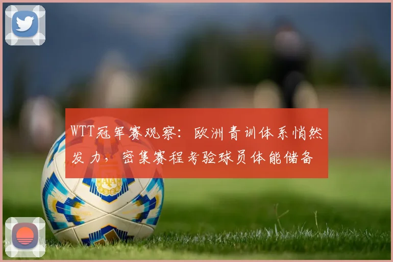 WTT冠军赛观察：欧洲青训体系悄然发力，密集赛程考验球员体能储备