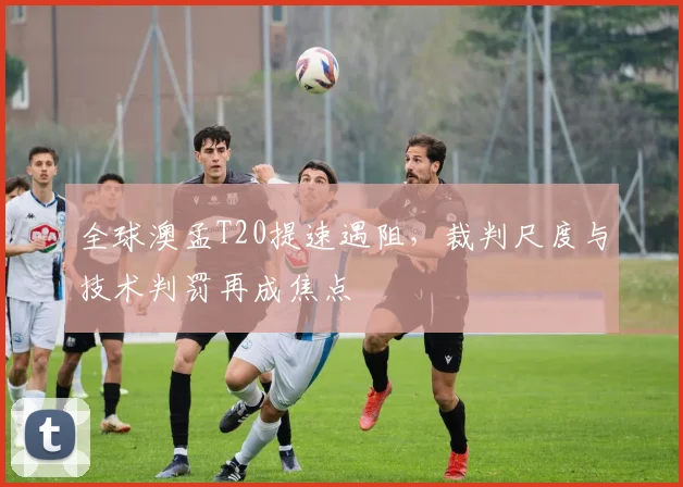 全球澳孟T20提速遇阻，裁判尺度与技术判罚再成焦点