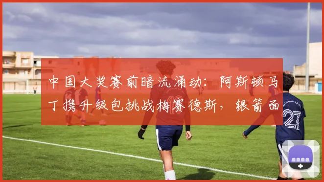 中国大奖赛前暗流涌动：阿斯顿马丁携升级包挑战梅赛德斯，银箭面临严峻考验