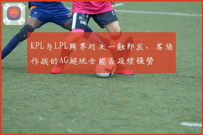 KPL与LPL跨界对决一触即发，客场作战的AG超玩会能否延续强势