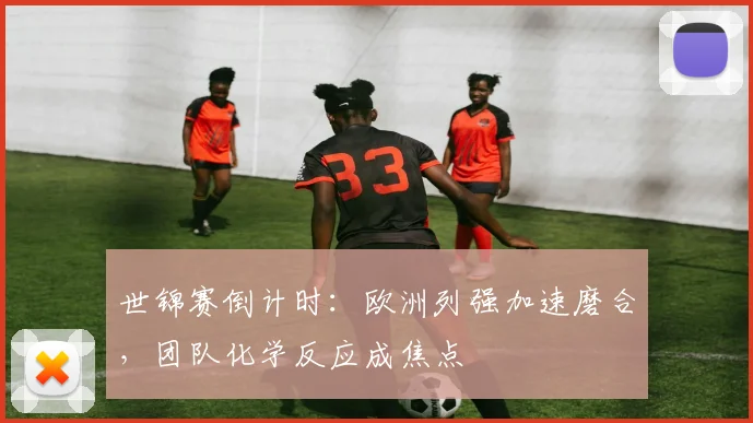 世锦赛倒计时：欧洲列强加速磨合，团队化学反应成焦点