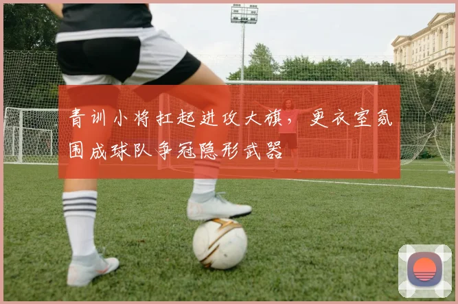 青训小将扛起进攻大旗，更衣室氛围成球队争冠隐形武器