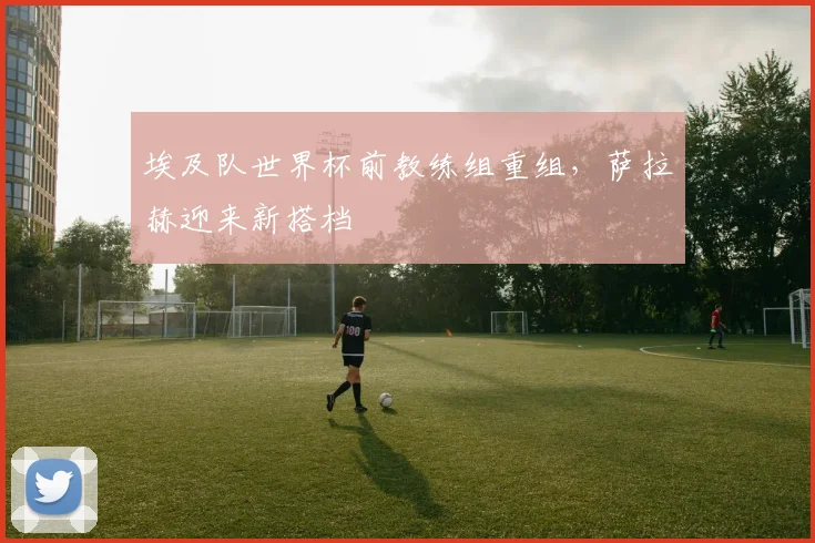 埃及队世界杯前教练组重组，萨拉赫迎来新搭档