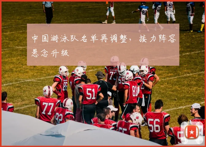 中国游泳队名单再调整，接力阵容悬念升级