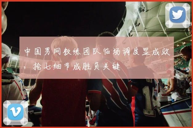中国男网教练团队临场调度显成效，抢七细节成胜负关键