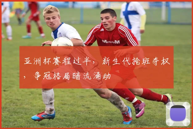 亚洲杯赛程过半，新生代抢班夺权，争冠格局暗流涌动