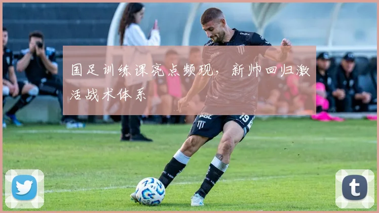 国足训练课亮点频现，新帅回归激活战术体系