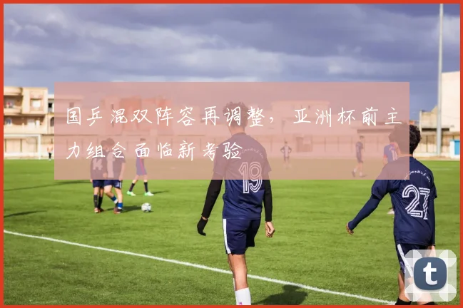 国乒混双阵容再调整，亚洲杯前主力组合面临新考验
