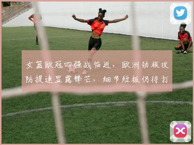 女篮欧冠四强战临近，欧洲劲旅攻防提速显露锋芒，细节短板仍待打磨