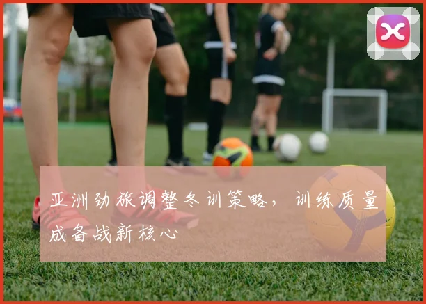 亚洲劲旅调整冬训策略，训练质量成备战新核心