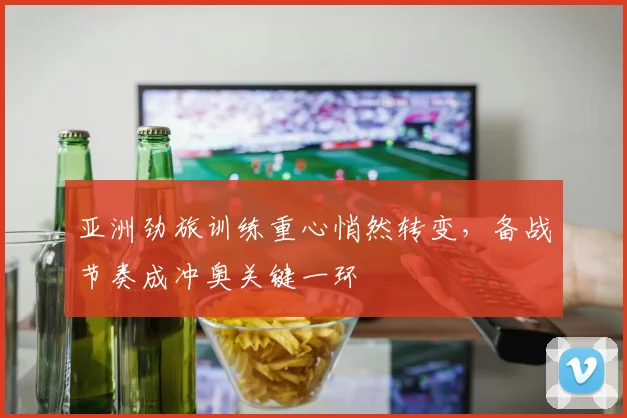 亚洲劲旅训练重心悄然转变，备战节奏成冲奥关键一环