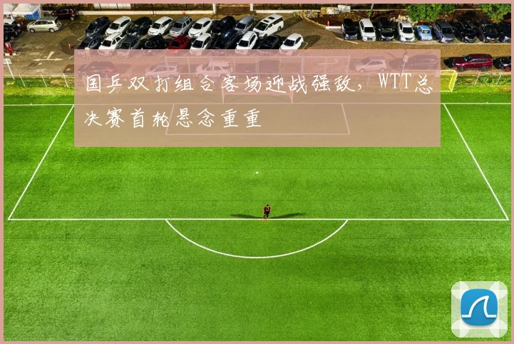 国乒双打组合客场迎战强敌，WTT总决赛首轮悬念重重