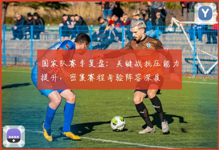国家队赛季复盘：关键战抗压能力提升，密集赛程考验阵容深度
