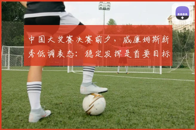 中国大奖赛决赛前夕，威廉姆斯新秀低调表态：稳定发挥是首要目标