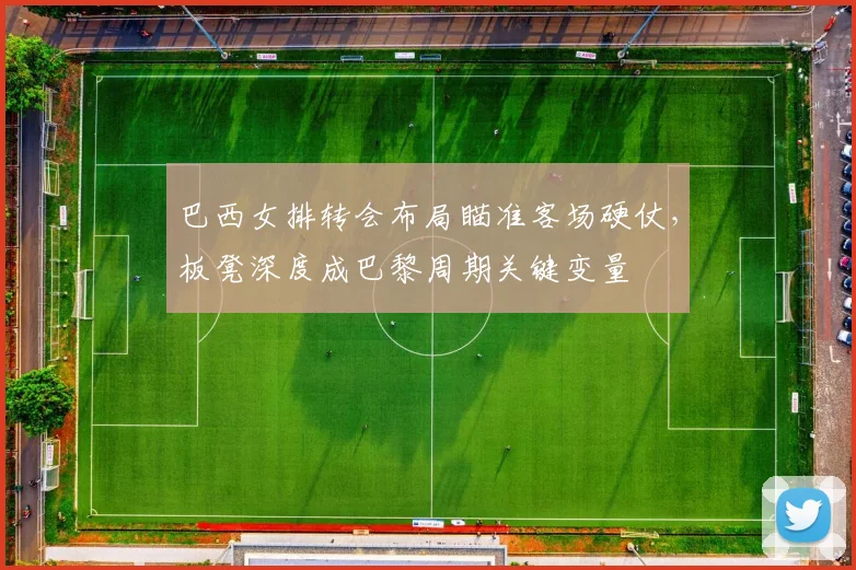 巴西女排转会布局瞄准客场硬仗，板凳深度成巴黎周期关键变量