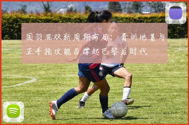 国羽混双新周期布局：青训地基与正手抢攻能否撑起巴黎后时代