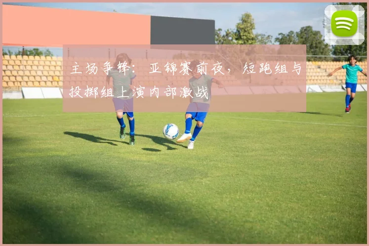 主场争锋：亚锦赛前夜，短跑组与投掷组上演内部激战