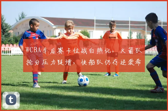WCBA季后赛卡位战白热化，火箭队抢分压力陡增，快船队仍存逆袭希望