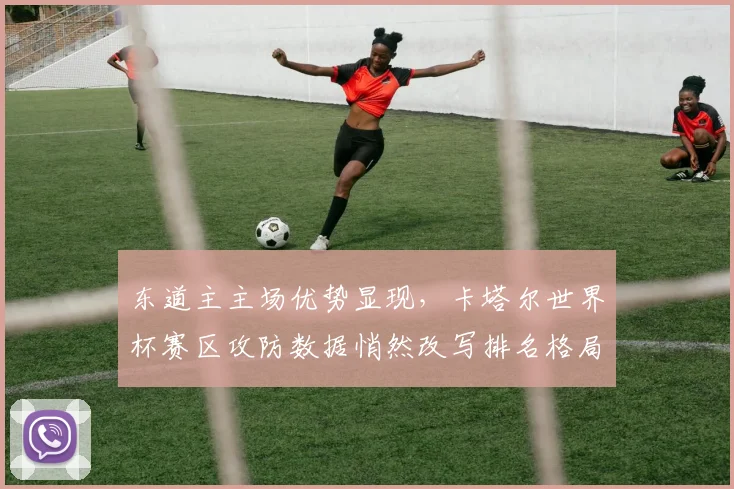 东道主主场优势显现，卡塔尔世界杯赛区攻防数据悄然改写排名格局