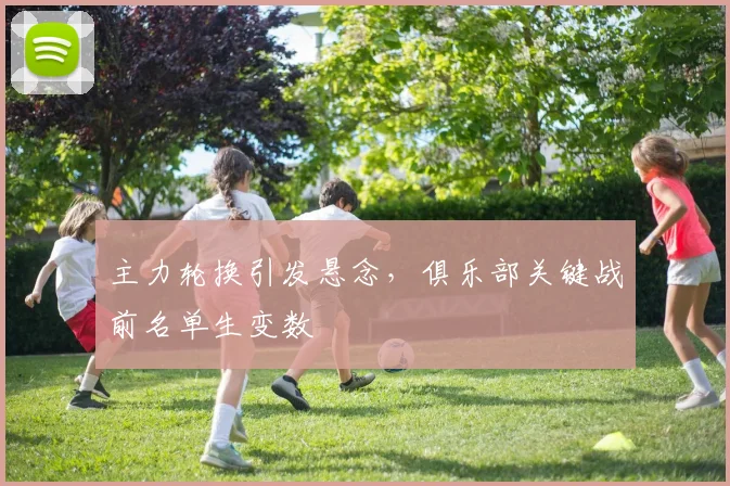 主力轮换引发悬念，俱乐部关键战前名单生变数