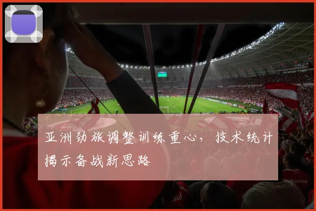 亚洲劲旅调整训练重心，技术统计揭示备战新思路