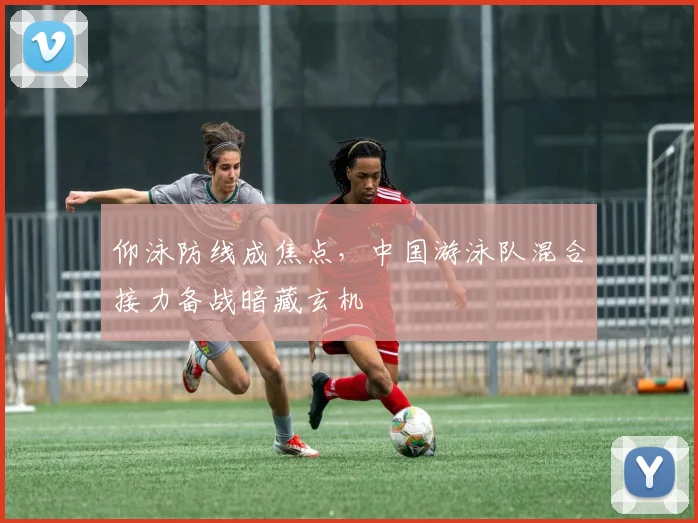仰泳防线成焦点，中国游泳队混合接力备战暗藏玄机