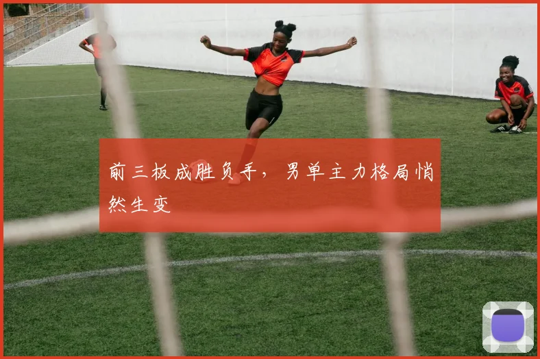 前三板成胜负手，男单主力格局悄然生变