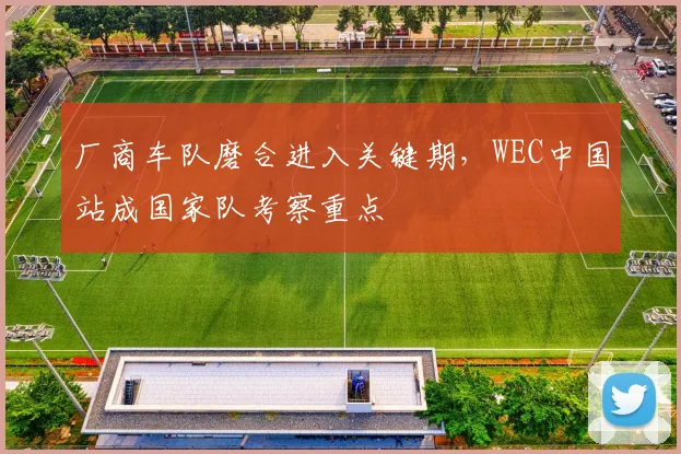 厂商车队磨合进入关键期，WEC中国站成国家队考察重点
