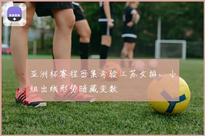 亚洲杯赛程密集考验江苏女排，小组出线形势暗藏变数