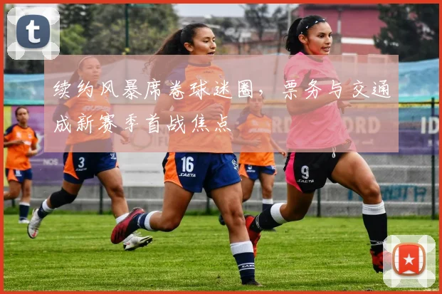 续约风暴席卷球迷圈，票务与交通成新赛季首战焦点