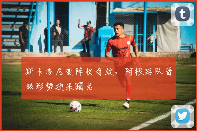 斯卡洛尼变阵收奇效，阿根廷队晋级形势迎来曙光